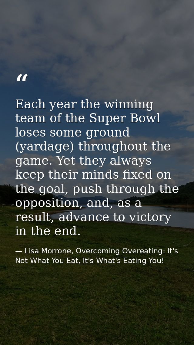 Each year the winning team of the Super Bowl loses some ground (yardage) throughout the game. Yet they always keep their — Lisa Morrone, Overcoming Overeating: It's Not What You Eat, It's What's Eating You!
