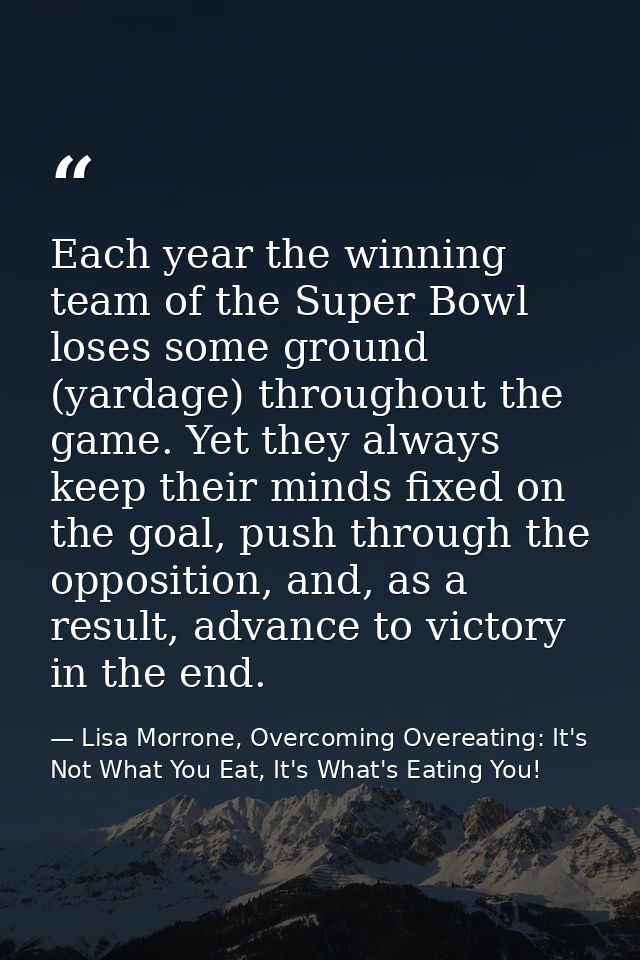 Each year the winning team of the Super Bowl loses some ground (yardage) throughout the game. Yet they always keep their — Lisa Morrone, Overcoming Overeating: It's Not What You Eat, It's What's Eating You!