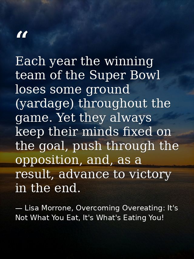 Each year the winning team of the Super Bowl loses some ground (yardage) throughout the game. Yet they always keep their — Lisa Morrone, Overcoming Overeating: It's Not What You Eat, It's What's Eating You!