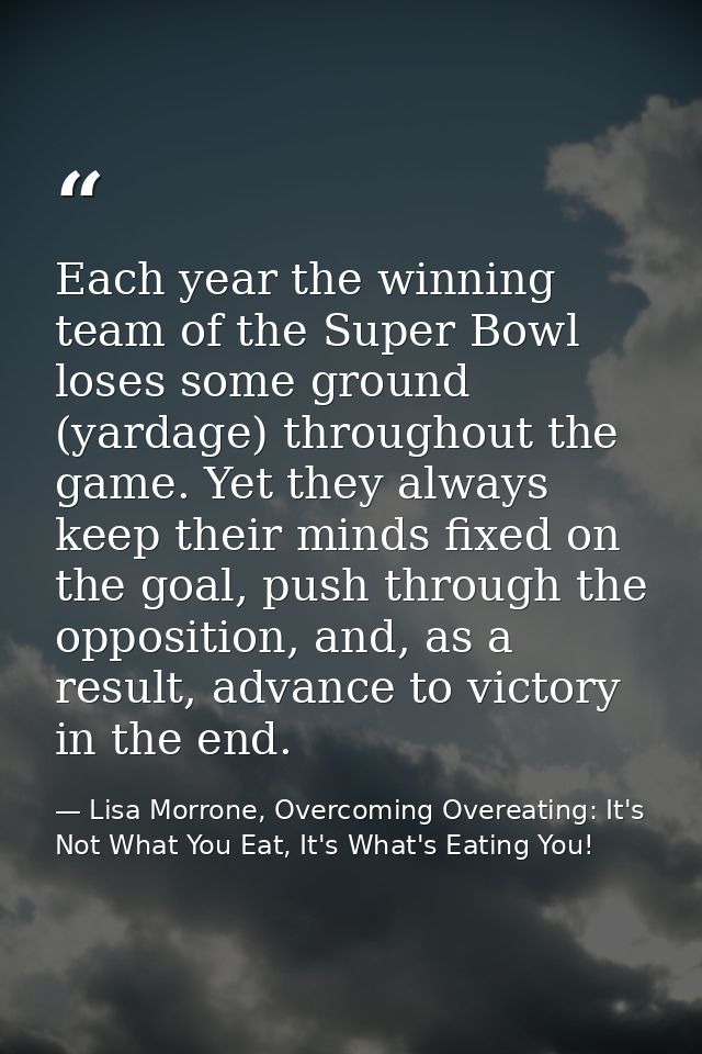 Each year the winning team of the Super Bowl loses some ground (yardage) throughout the game. Yet they always keep their — Lisa Morrone, Overcoming Overeating: It's Not What You Eat, It's What's Eating You!
