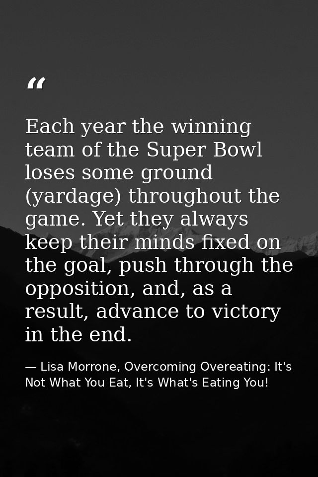 Each year the winning team of the Super Bowl loses some ground (yardage) throughout the game. Yet they always keep their — Lisa Morrone, Overcoming Overeating: It's Not What You Eat, It's What's Eating You!