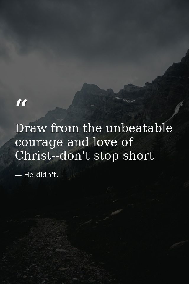 Draw from the unbeatable courage and love of Christ--don't stop short — He didn't.