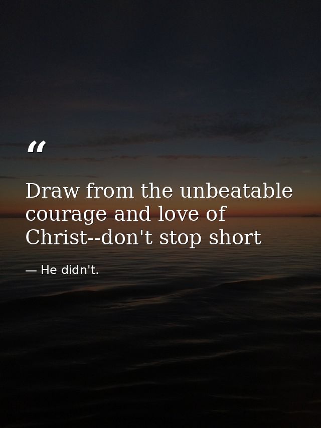 Draw from the unbeatable courage and love of Christ--don't stop short — He didn't.