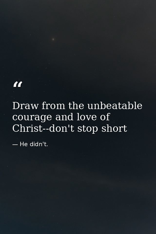 Draw from the unbeatable courage and love of Christ--don't stop short — He didn't.