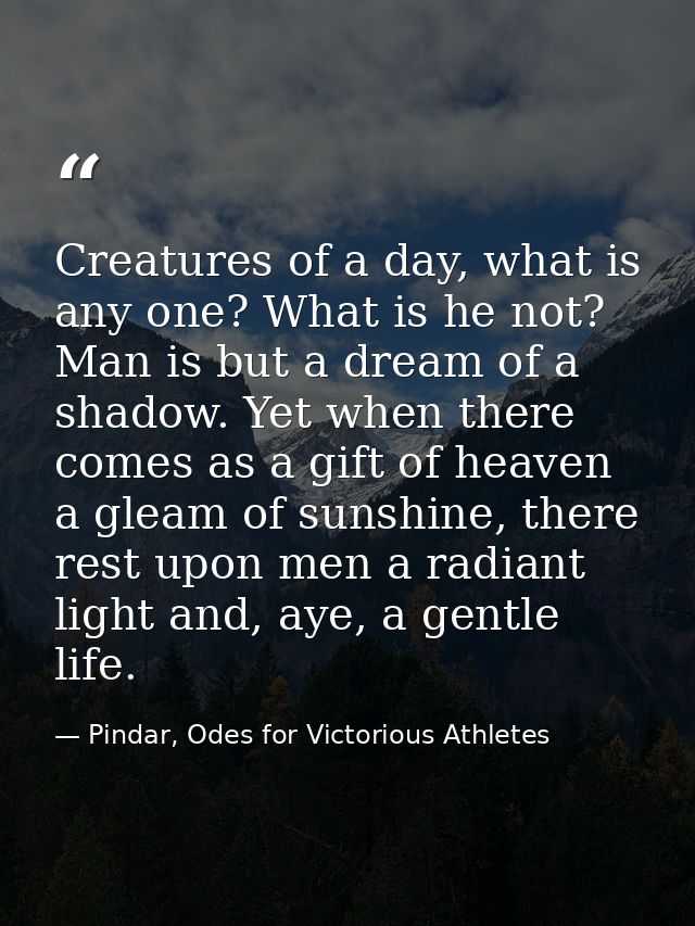 Creatures of a day, what is any one? What is he not? Man is but a dream of a shadow. Yet when there comes as a gift of h — Pindar, Odes for Victorious Athletes