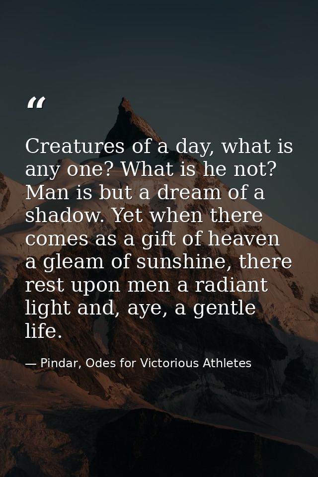 Creatures of a day, what is any one? What is he not? Man is but a dream of a shadow. Yet when there comes as a gift of h — Pindar, Odes for Victorious Athletes