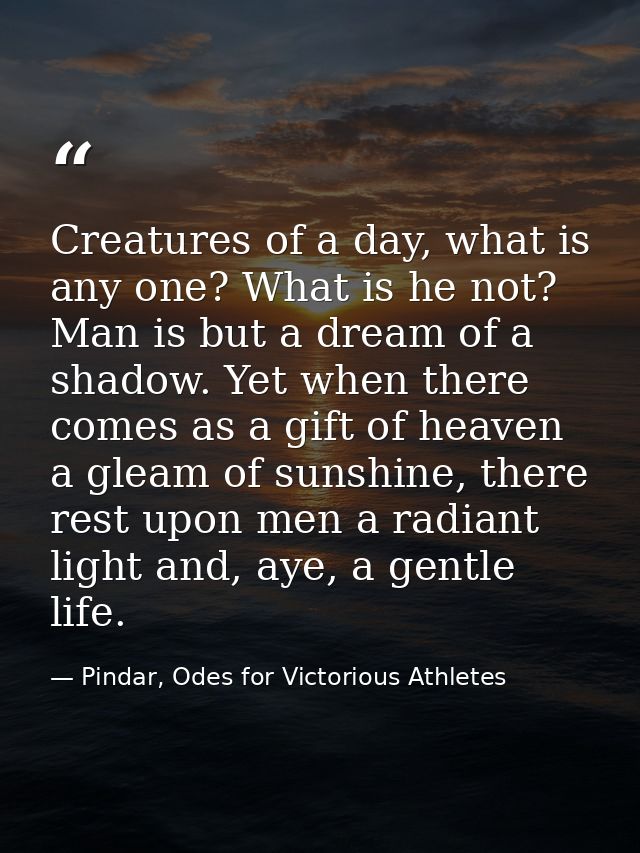 Creatures of a day, what is any one? What is he not? Man is but a dream of a shadow. Yet when there comes as a gift of h — Pindar, Odes for Victorious Athletes