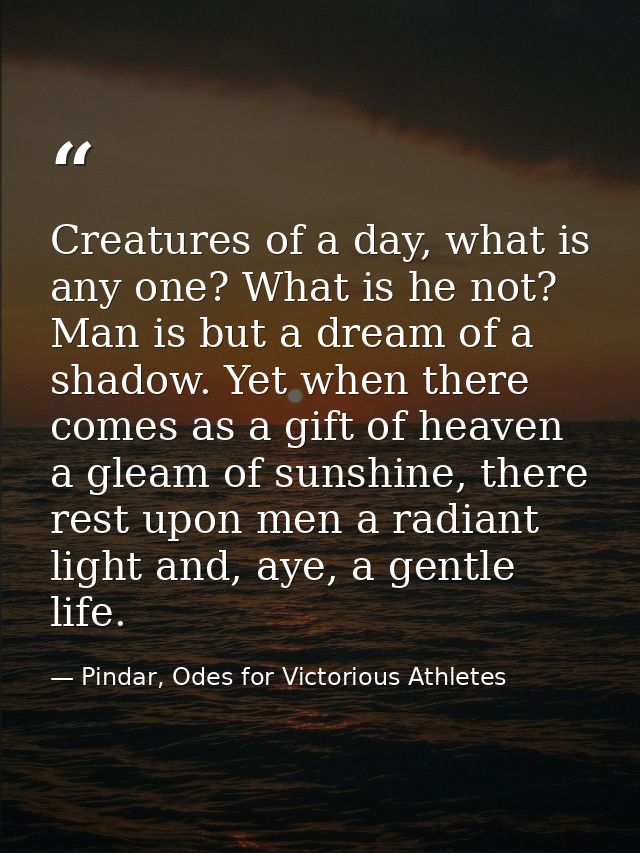 Creatures of a day, what is any one? What is he not? Man is but a dream of a shadow. Yet when there comes as a gift of h — Pindar, Odes for Victorious Athletes