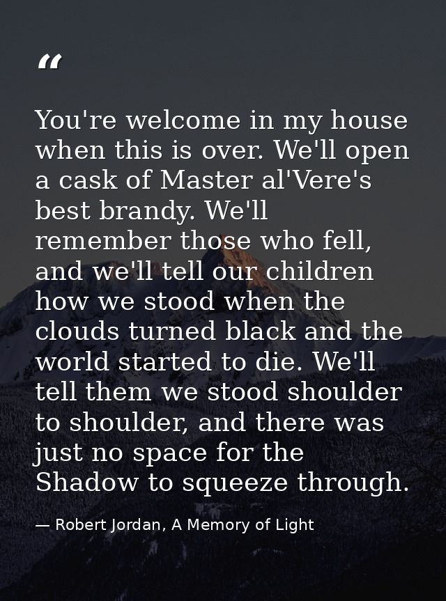 You're welcome in my house when this is over. We'll open a cask of Master al'Vere's best brandy. We'll remember those wh — Robert Jordan, A Memory of Light