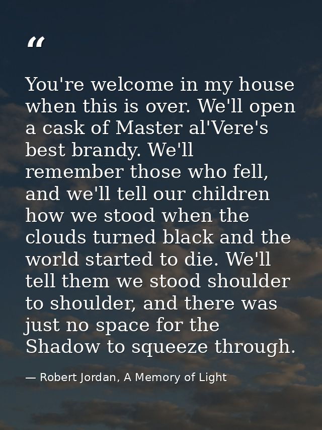 You're welcome in my house when this is over. We'll open a cask of Master al'Vere's best brandy. We'll remember those wh — Robert Jordan, A Memory of Light