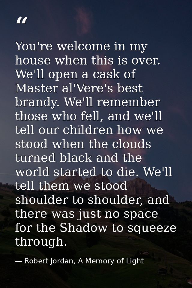 You're welcome in my house when this is over. We'll open a cask of Master al'Vere's best brandy. We'll remember those wh — Robert Jordan, A Memory of Light
