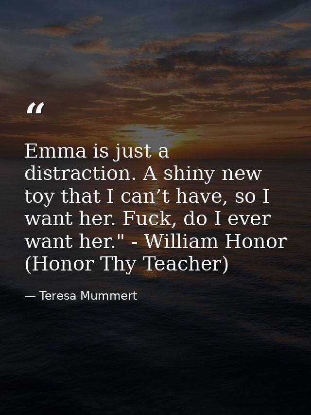 Emma is just a distraction. A shiny new toy that I can’t have, so I want her. Fuck, do I ever want her." - William Honor — Teresa Mummert