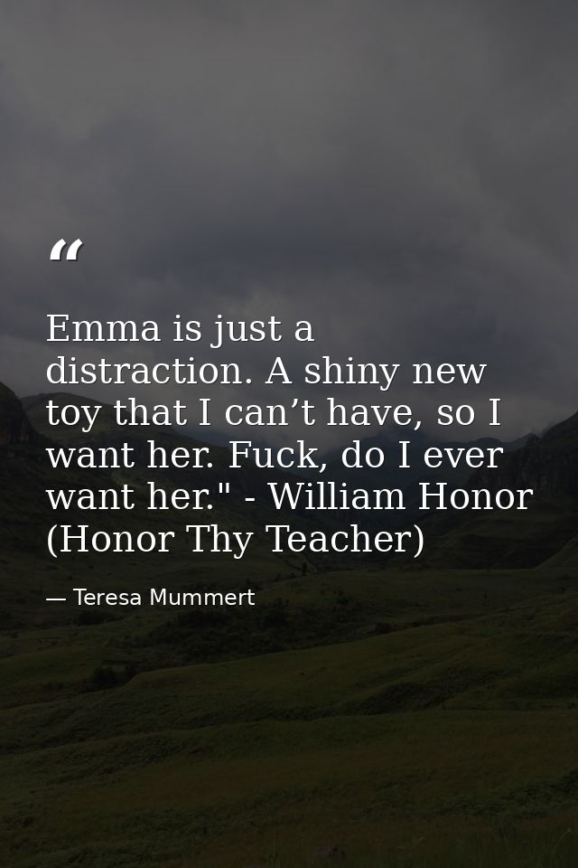 Emma is just a distraction. A shiny new toy that I can’t have, so I want her. Fuck, do I ever want her." - William Honor — Teresa Mummert