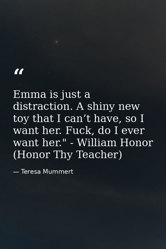 Emma is just a distraction. A shiny new toy that I can’t have, so I want her. Fuck, do I ever want her." - William Honor — Teresa Mummert