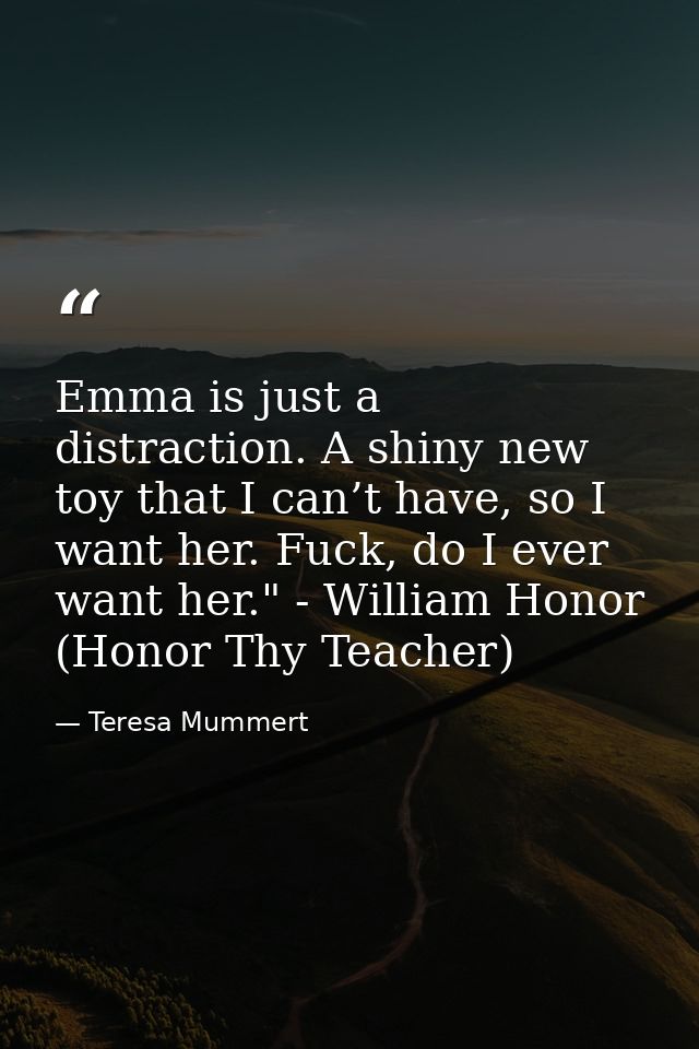Emma is just a distraction. A shiny new toy that I can’t have, so I want her. Fuck, do I ever want her." - William Honor — Teresa Mummert
