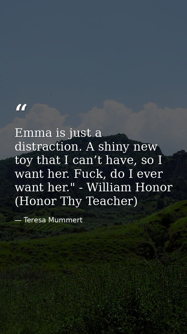 Emma is just a distraction. A shiny new toy that I can’t have, so I want her. Fuck, do I ever want her." - William Honor — Teresa Mummert