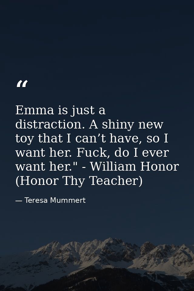 Emma is just a distraction. A shiny new toy that I can’t have, so I want her. Fuck, do I ever want her." - William Honor — Teresa Mummert