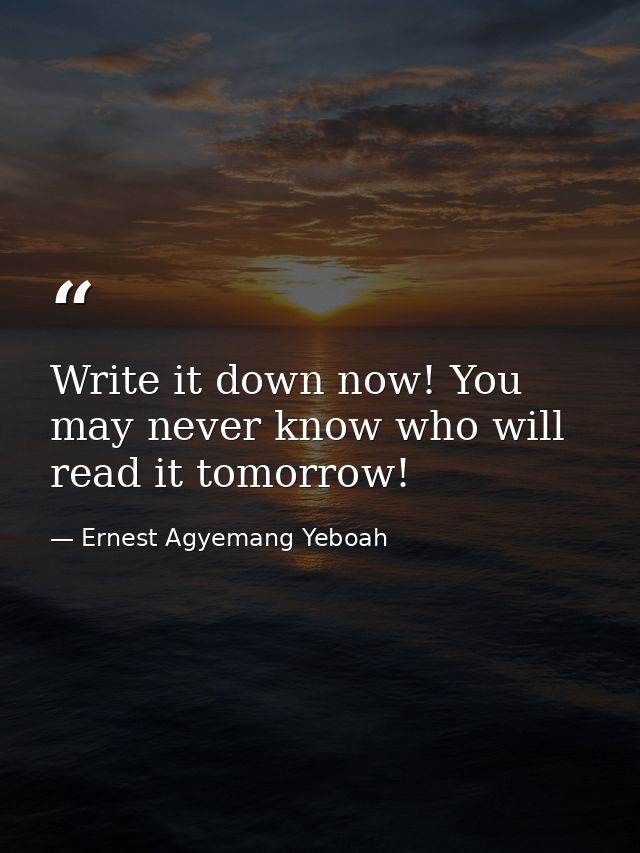 Write it down now! You may never know who will read it tomorrow! — Ernest Agyemang Yeboah