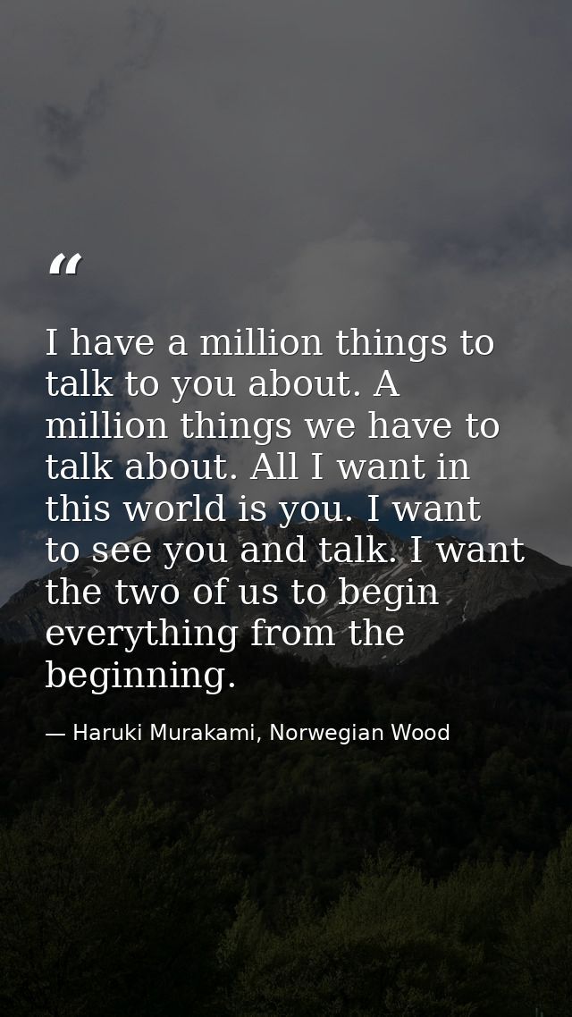 I have a million things to talk to you about. A million things we have to talk about. All I want in this world is you. I — Haruki Murakami, Norwegian Wood