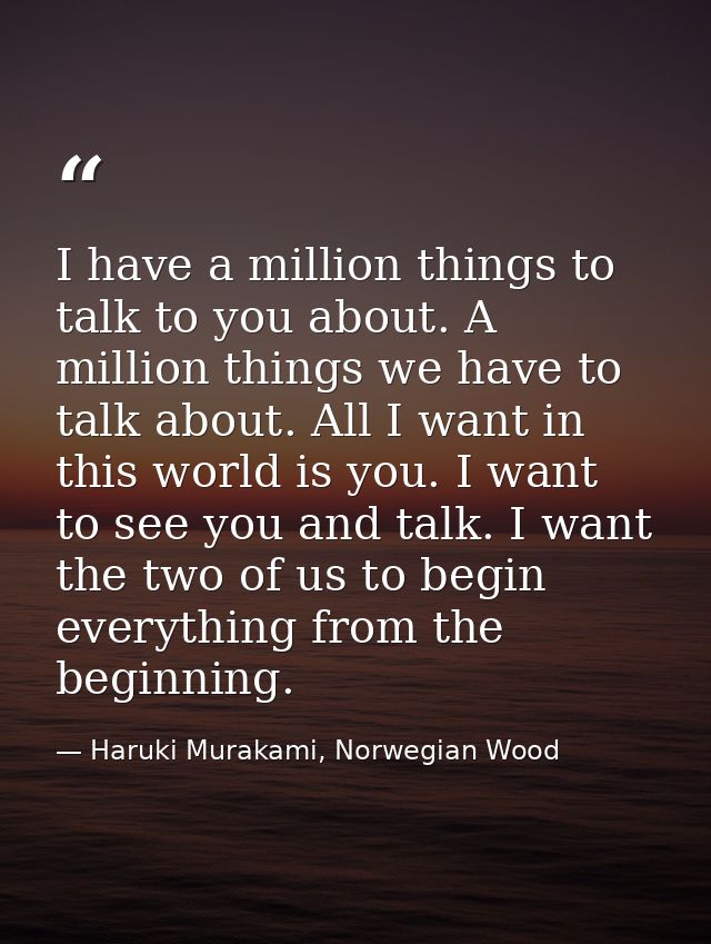 I have a million things to talk to you about. A million things we have to talk about. All I want in this world is you. I — Haruki Murakami, Norwegian Wood