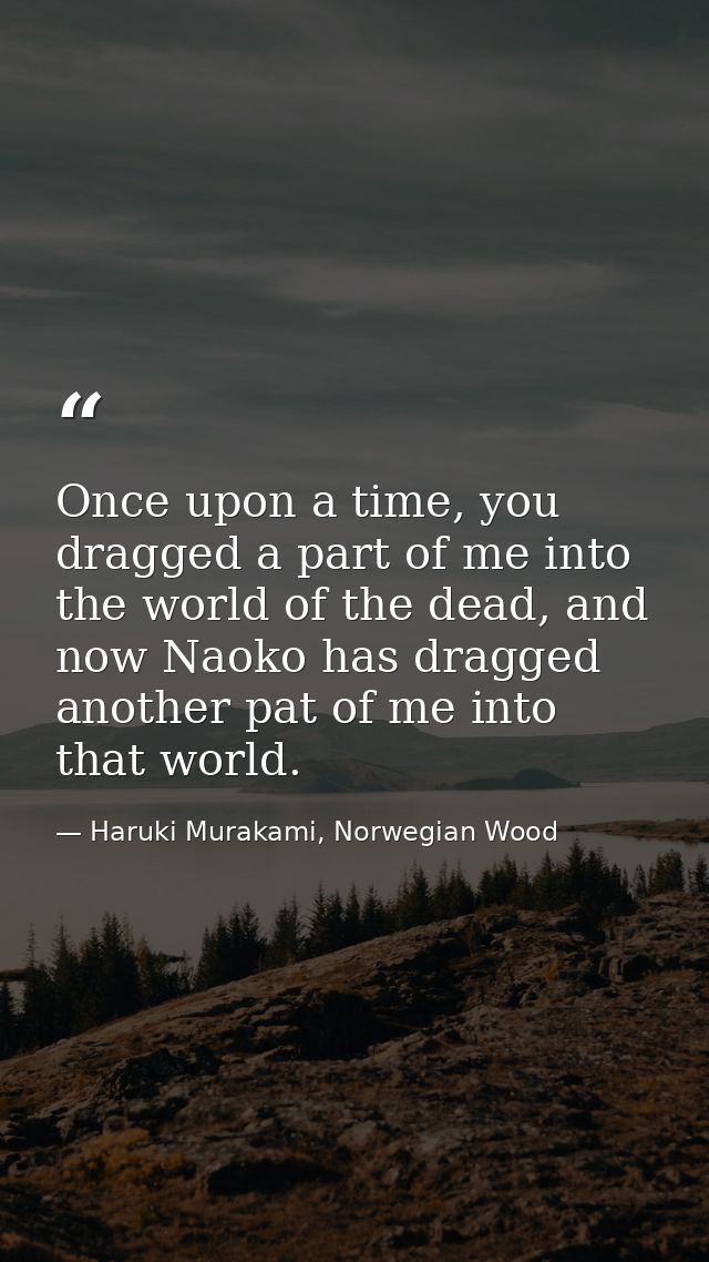 Once upon a time, you dragged a part of me into the world of the dead, and now Naoko has dragged another pat of me into  — Haruki Murakami, Norwegian Wood