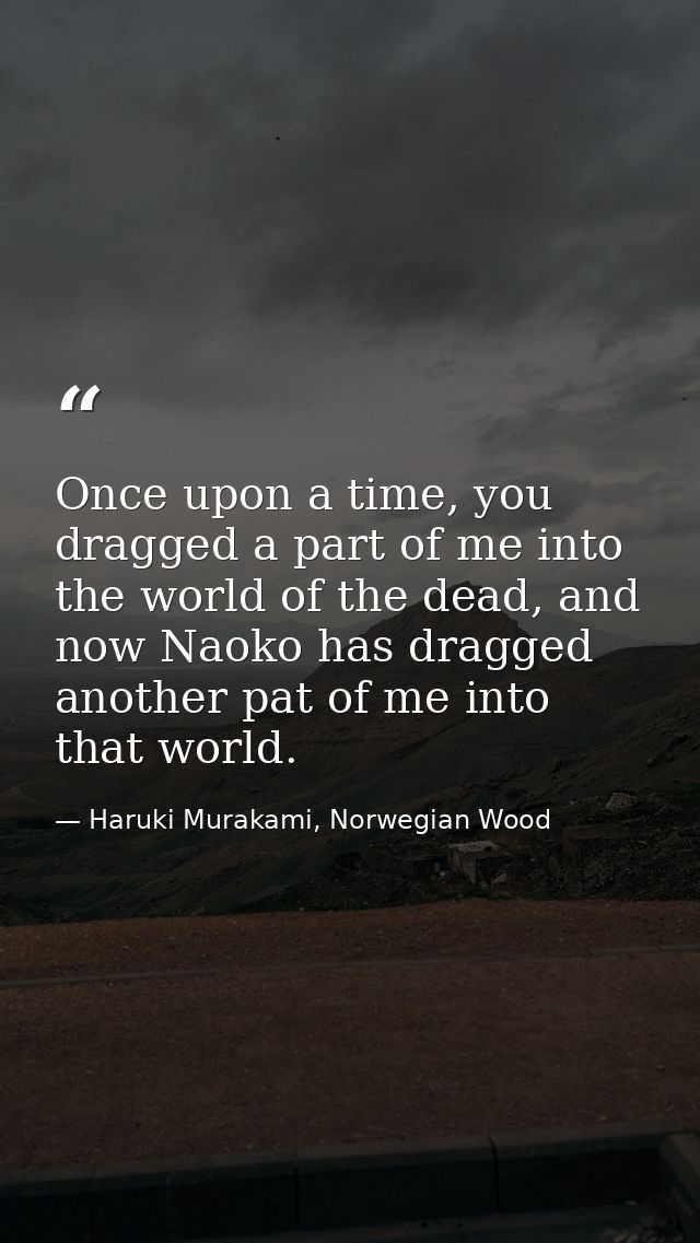 Once upon a time, you dragged a part of me into the world of the dead, and now Naoko has dragged another pat of me into  — Haruki Murakami, Norwegian Wood