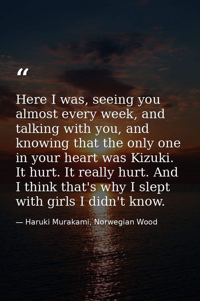 Here I was, seeing you almost every week, and talking with you, and knowing that the only one in your heart was Kizuki.  — Haruki Murakami, Norwegian Wood