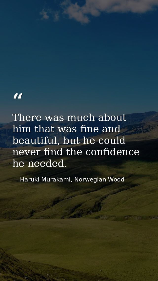 There was much about him that was fine and beautiful, but he could never find the confidence he needed. — Haruki Murakami, Norwegian Wood