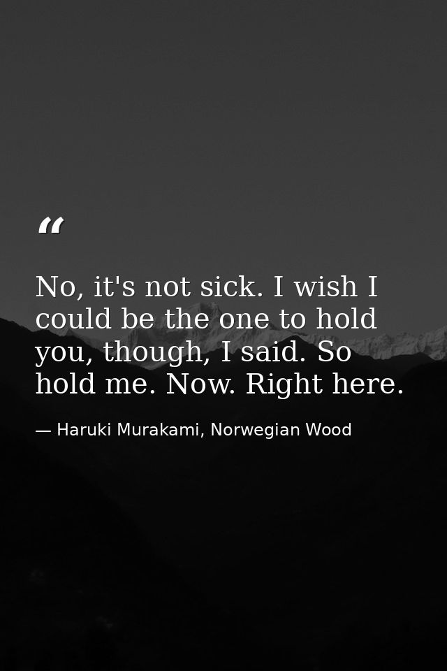 No, it's not sick. I wish I could be the one to hold you, though, I said. So hold me. Now. Right here. — Haruki Murakami, Norwegian Wood