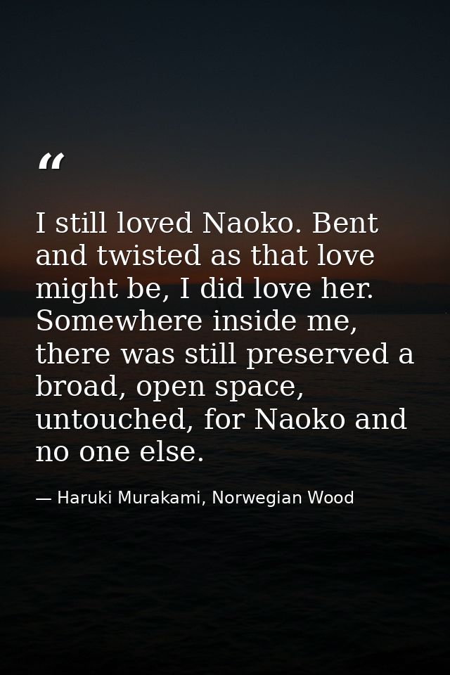 I still loved Naoko. Bent and twisted as that love might be, I did love her. Somewhere inside me, there was still preser — Haruki Murakami, Norwegian Wood