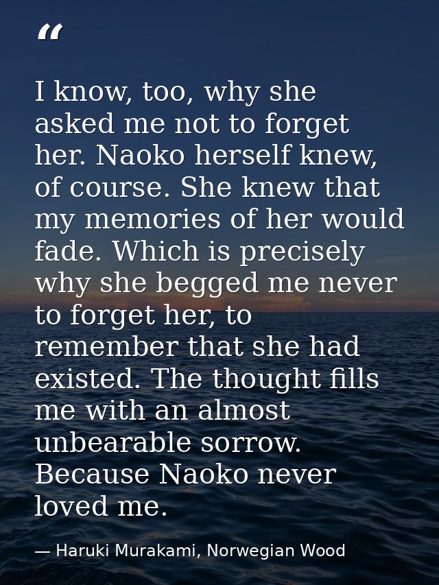 I know, too, why she asked me not to forget her. Naoko herself knew, of course. She knew that my memories of her would f — Haruki Murakami, Norwegian Wood