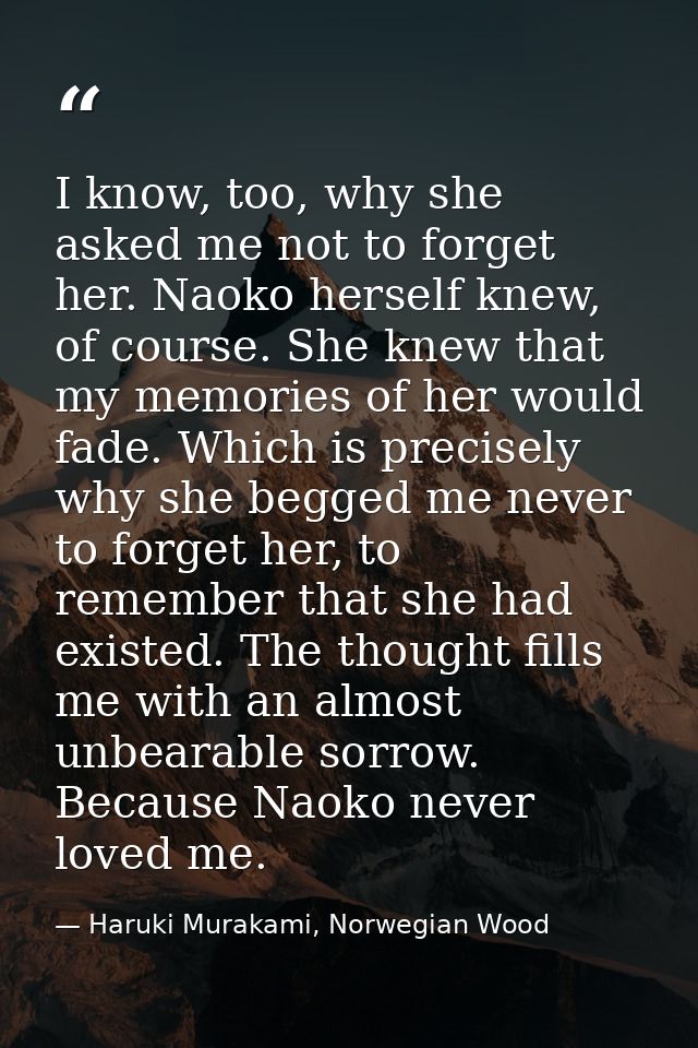 I know, too, why she asked me not to forget her. Naoko herself knew, of course. She knew that my memories of her would f — Haruki Murakami, Norwegian Wood