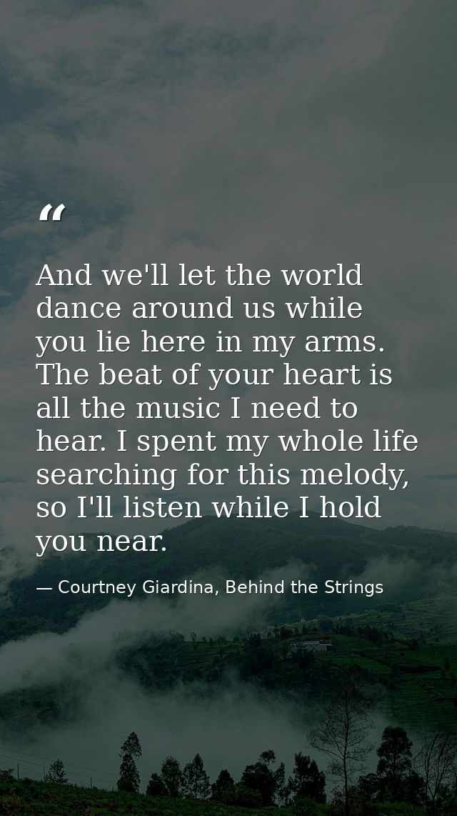 And we'll let the world dance around us while you lie here in my arms. The beat of your heart is all the music I need to — Courtney Giardina, Behind the Strings