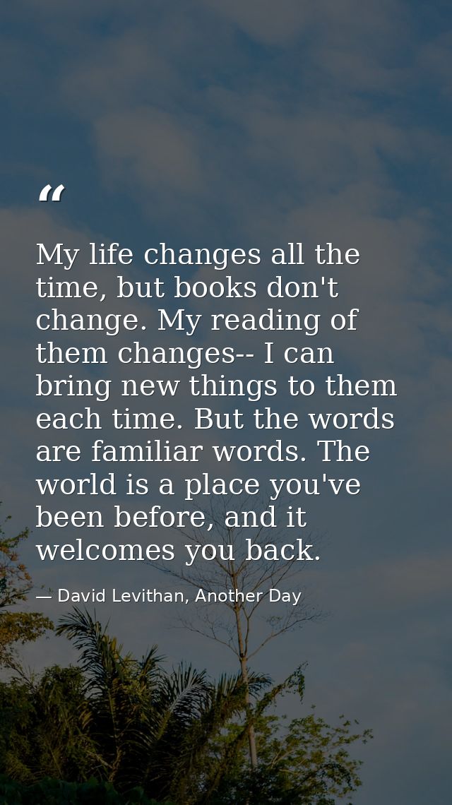 My life changes all the time, but books don't change. My reading of them changes-- I can bring new things to them each t — David Levithan, Another Day