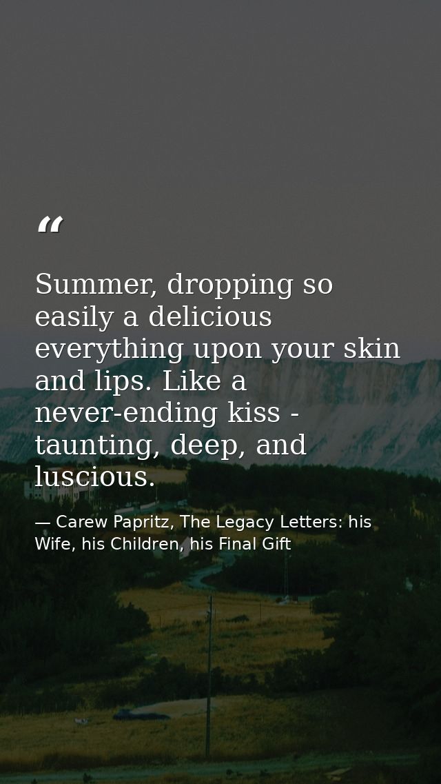 Summer, dropping so easily a delicious everything upon your skin and lips. Like a never-ending kiss - taunting, deep, an — Carew Papritz, The Legacy Letters: his Wife, his Children, his Final Gift
