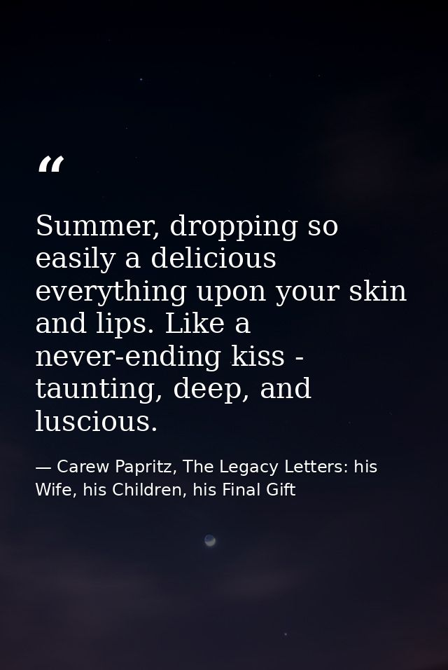 Summer, dropping so easily a delicious everything upon your skin and lips. Like a never-ending kiss - taunting, deep, an — Carew Papritz, The Legacy Letters: his Wife, his Children, his Final Gift