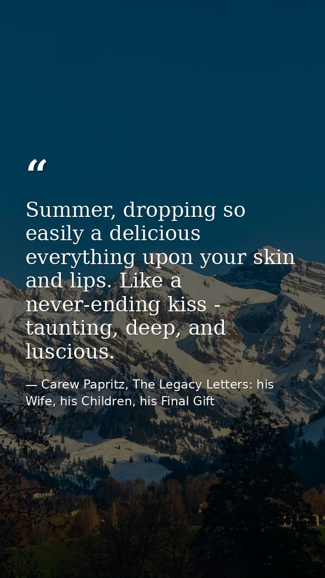 Summer, dropping so easily a delicious everything upon your skin and lips. Like a never-ending kiss - taunting, deep, an — Carew Papritz, The Legacy Letters: his Wife, his Children, his Final Gift