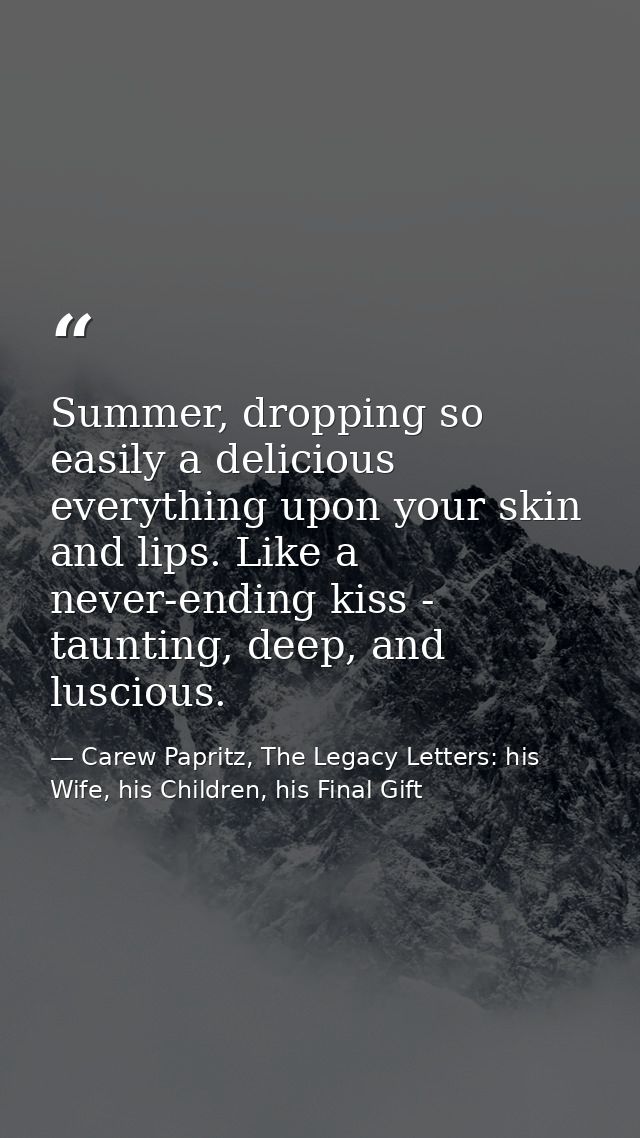 Summer, dropping so easily a delicious everything upon your skin and lips. Like a never-ending kiss - taunting, deep, an — Carew Papritz, The Legacy Letters: his Wife, his Children, his Final Gift