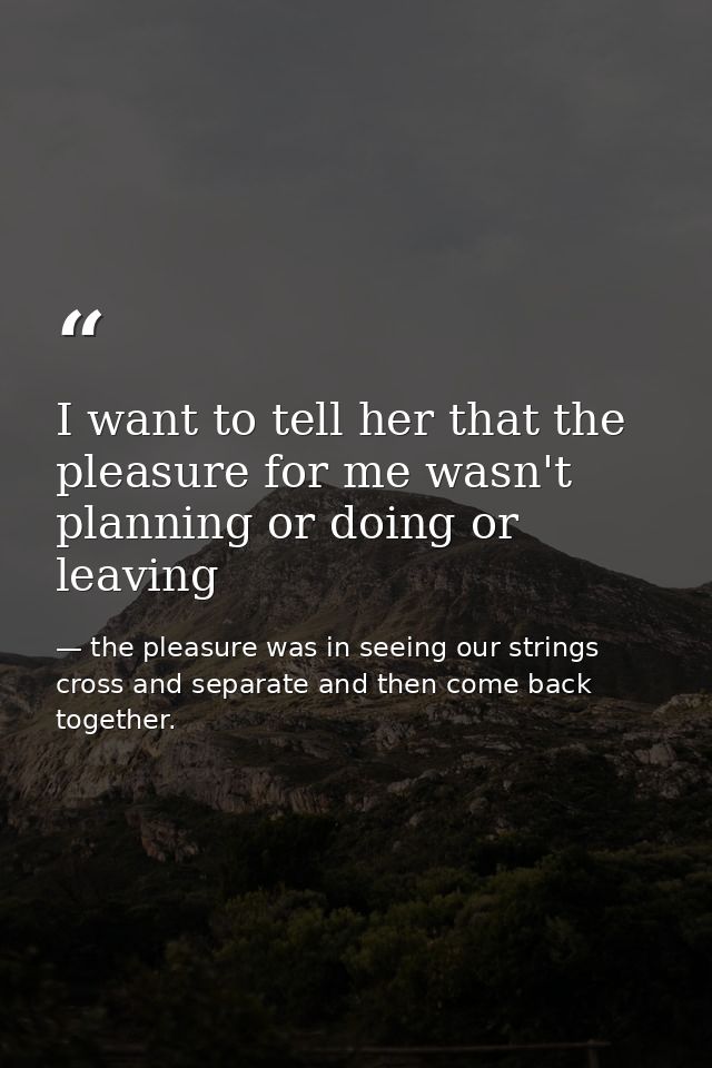 I want to tell her that the pleasure for me wasn't planning or doing or leaving — the pleasure was in seeing our strings cross and separate and then come back together.