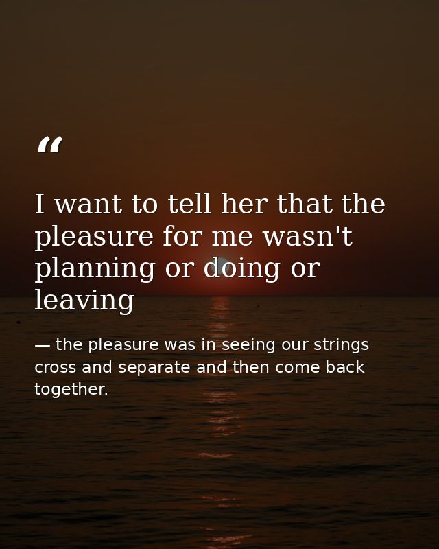 I want to tell her that the pleasure for me wasn't planning or doing or leaving — the pleasure was in seeing our strings cross and separate and then come back together.
