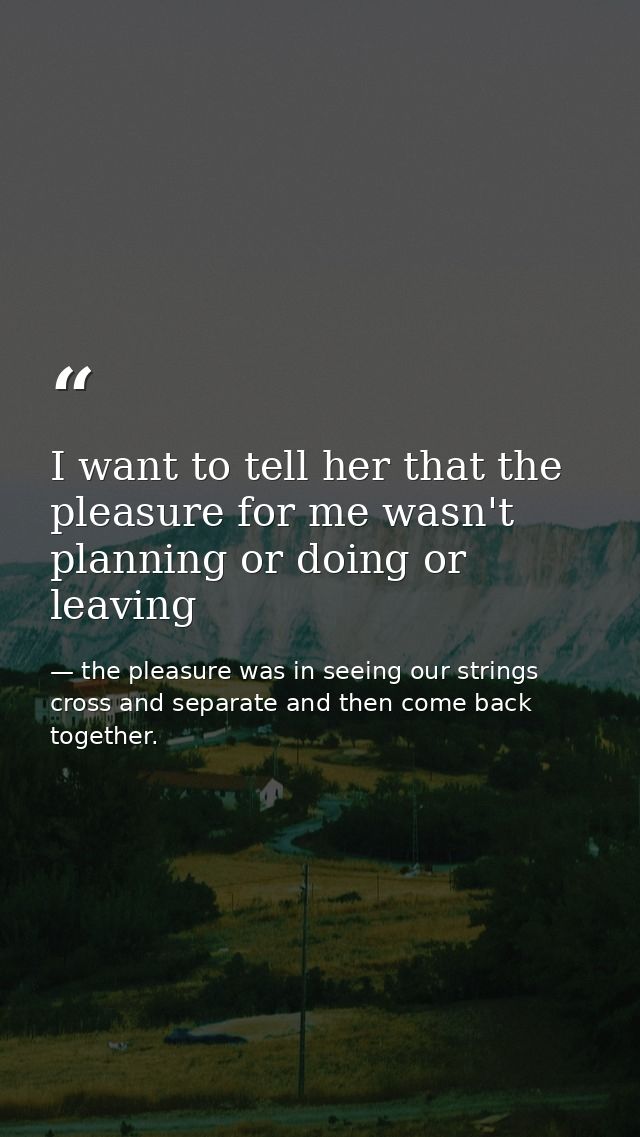 I want to tell her that the pleasure for me wasn't planning or doing or leaving — the pleasure was in seeing our strings cross and separate and then come back together.