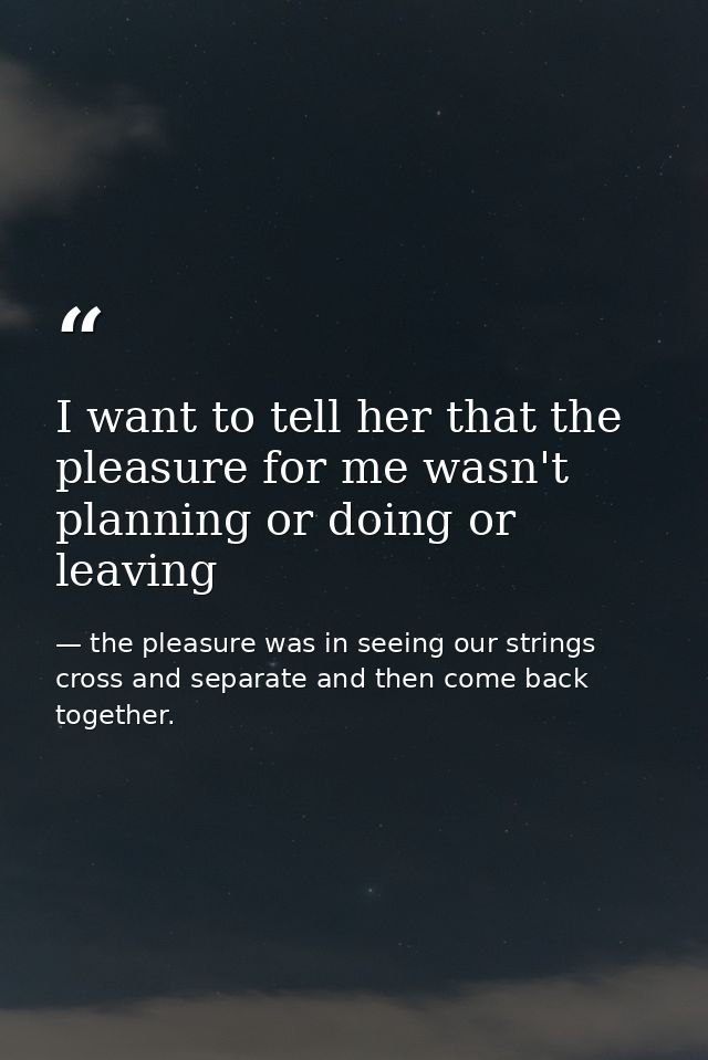 I want to tell her that the pleasure for me wasn't planning or doing or leaving — the pleasure was in seeing our strings cross and separate and then come back together.