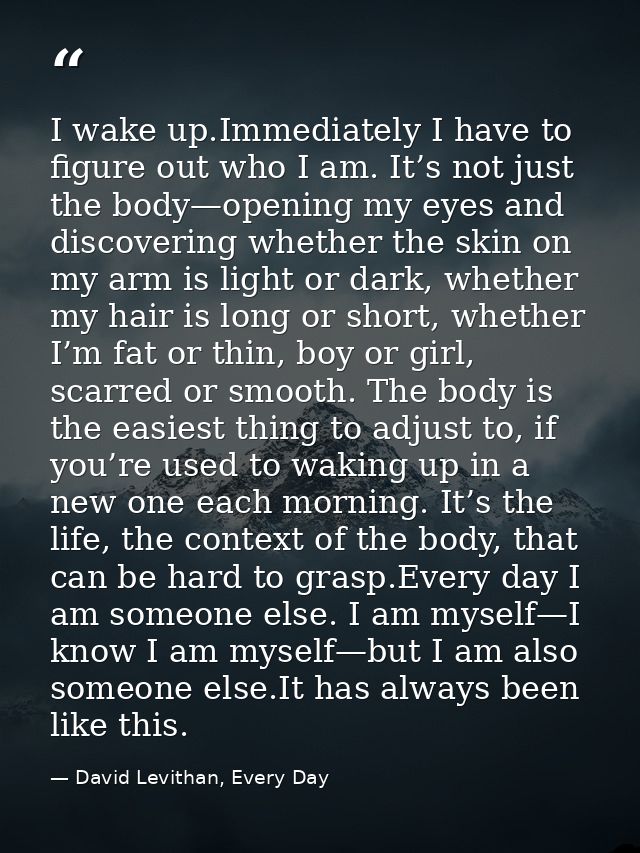 I wake up.Immediately I have to figure out who I am. It’s not just the body—opening my eyes and discovering whether the  — David Levithan, Every Day