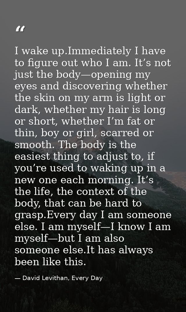 I wake up.Immediately I have to figure out who I am. It’s not just the body—opening my eyes and discovering whether the  — David Levithan, Every Day