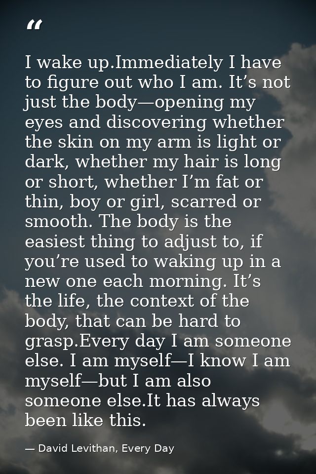 I wake up.Immediately I have to figure out who I am. It’s not just the body—opening my eyes and discovering whether the  — David Levithan, Every Day
