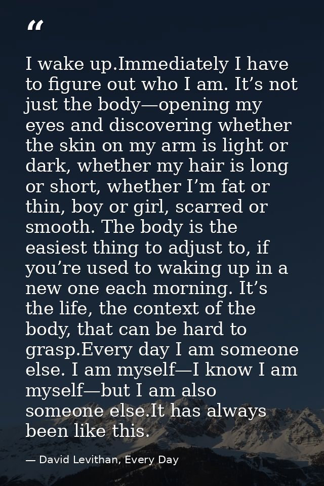 I wake up.Immediately I have to figure out who I am. It’s not just the body—opening my eyes and discovering whether the  — David Levithan, Every Day