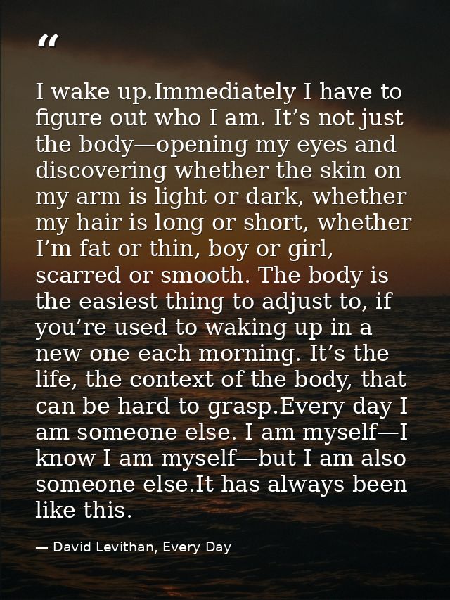 I wake up.Immediately I have to figure out who I am. It’s not just the body—opening my eyes and discovering whether the  — David Levithan, Every Day
