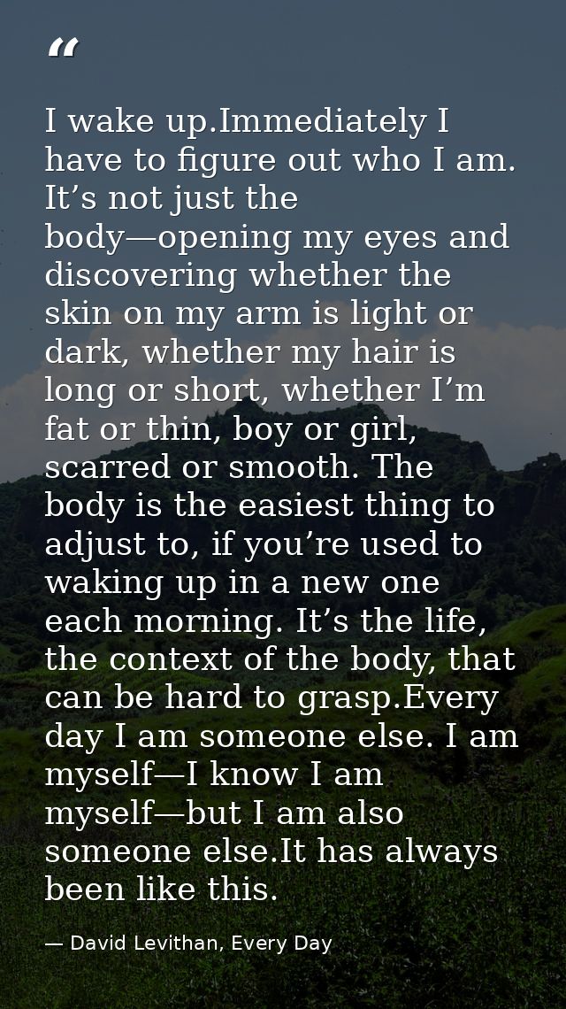 I wake up.Immediately I have to figure out who I am. It’s not just the body—opening my eyes and discovering whether the  — David Levithan, Every Day