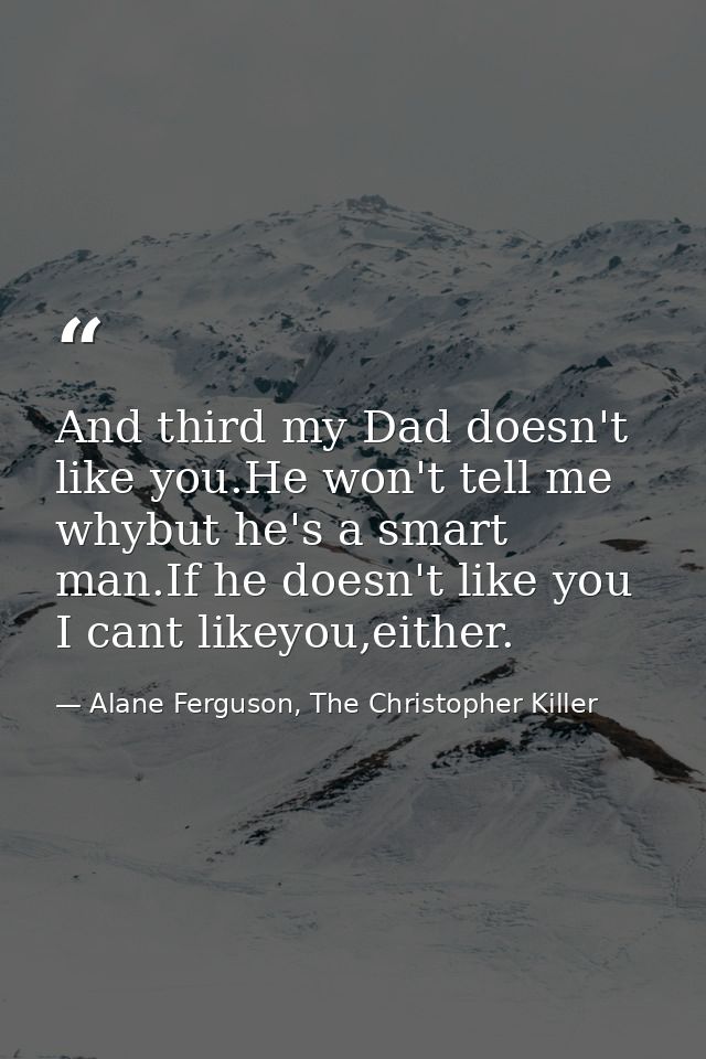 And third my Dad doesn't like you.He won't tell me whybut he's a smart man.If he doesn't like you I cant likeyou,either. — Alane Ferguson, The Christopher Killer