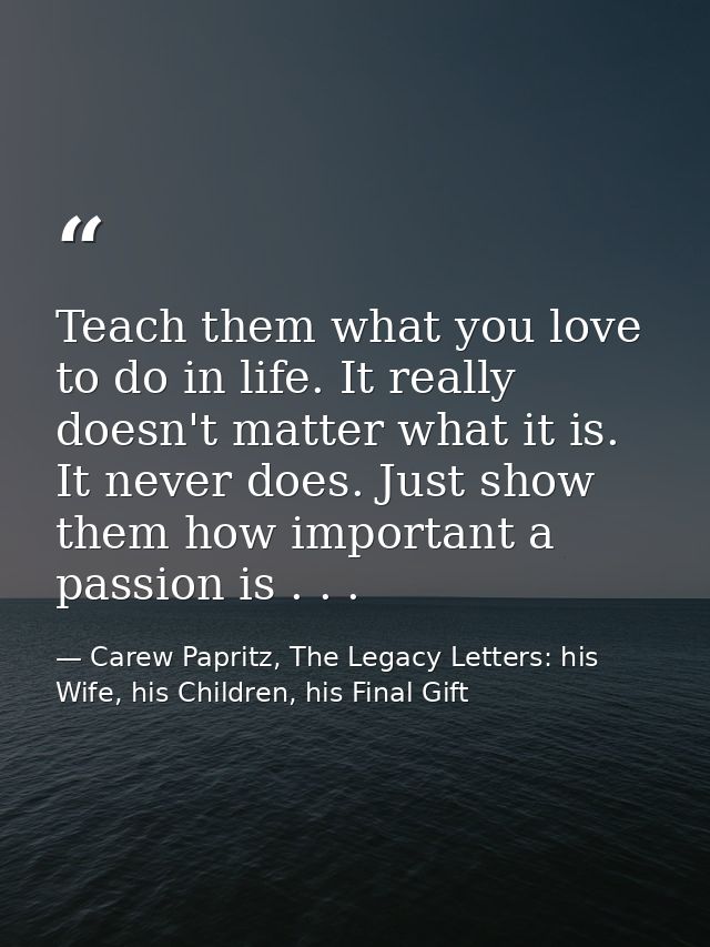 Teach them what you love to do in life. It really doesn't matter what it is. It never does. Just show them how important — Carew Papritz, The Legacy Letters: his Wife, his Children, his Final Gift